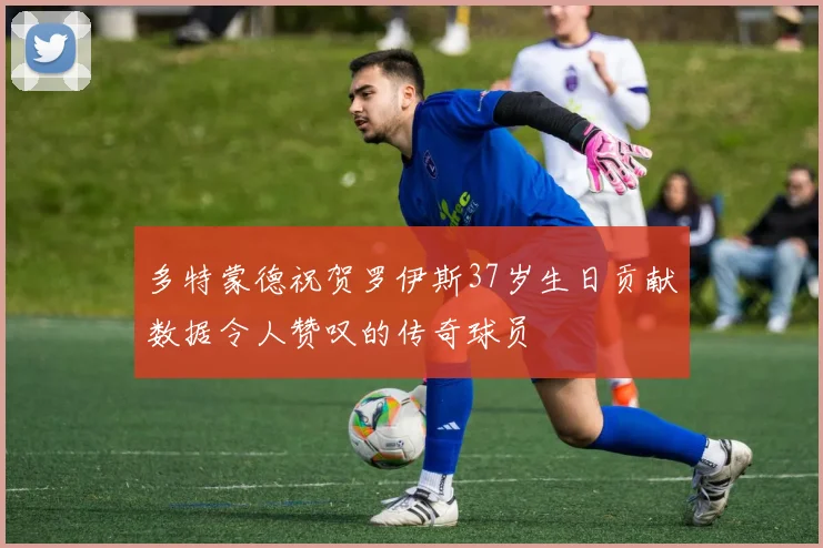 多特蒙德祝贺罗伊斯37岁生日贡献数据令人赞叹的传奇球员