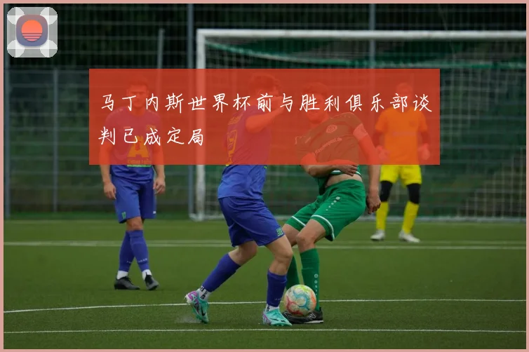 马丁内斯世界杯前与胜利俱乐部谈判已成定局