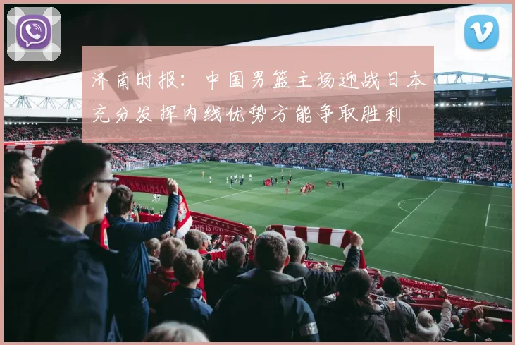 济南时报：中国男篮主场迎战日本充分发挥内线优势方能争取胜利