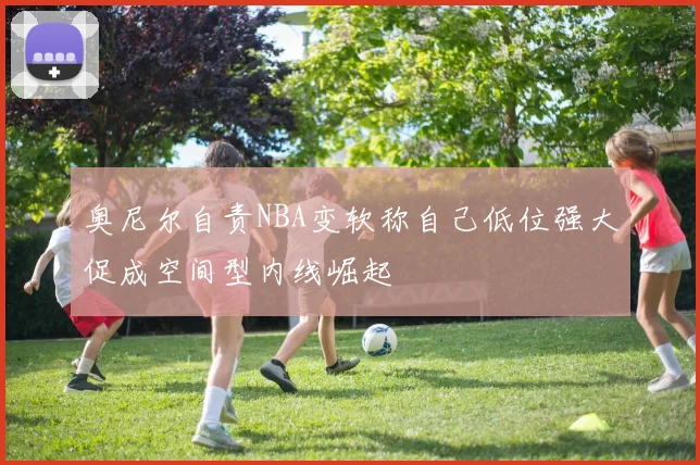 奥尼尔自责NBA变软称自己低位强大促成空间型内线崛起