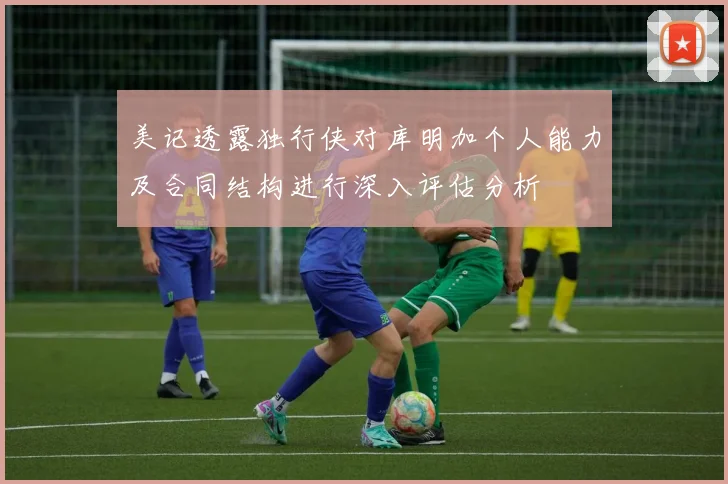 美记透露独行侠对库明加个人能力及合同结构进行深入评估分析