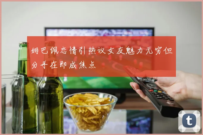 姆巴佩恋情引热议女友魅力无穷但分手在即成焦点