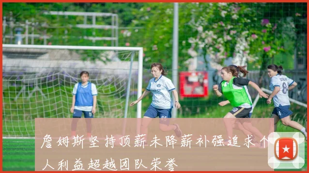詹姆斯坚持顶薪未降薪补强追求个人利益超越团队荣誉