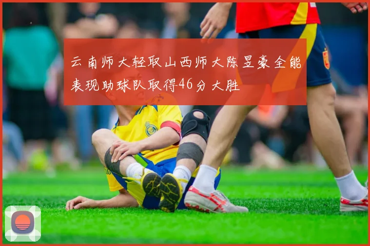 云南师大轻取山西师大陈昱豪全能表现助球队取得46分大胜
