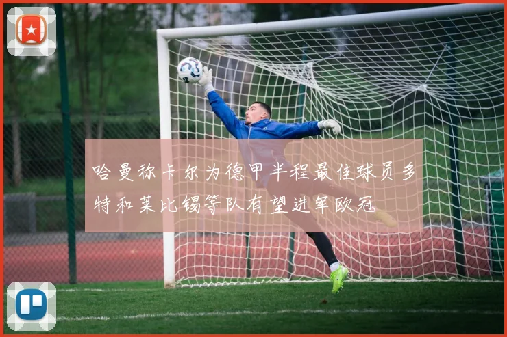 哈曼称卡尔为德甲半程最佳球员多特和莱比锡等队有望进军欧冠
